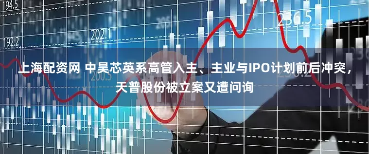 上海配资网 中昊芯英系高管入主、主业与IPO计划前后冲突，天普股份被立案又遭问询