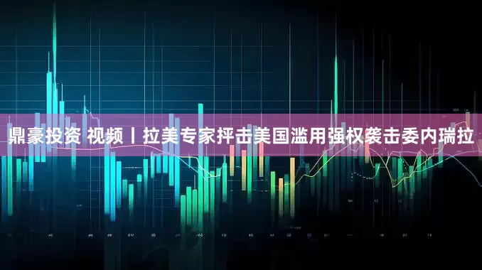 鼎豪投资 视频丨拉美专家抨击美国滥用强权袭击委内瑞拉