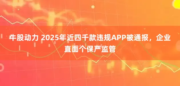 牛股动力 2025年近四千款违规APP被通报，企业直面个保严监管