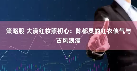 策略股 大漠红妆照初心：陈都灵的红衣侠气与古风浪漫