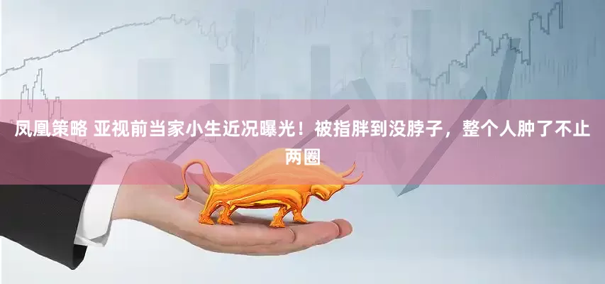 凤凰策略 亚视前当家小生近况曝光！被指胖到没脖子，整个人肿了不止两圈