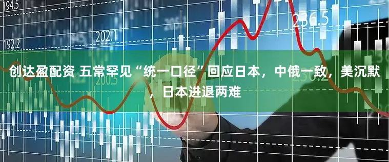 创达盈配资 五常罕见“统一口径”回应日本，中俄一致，美沉默，日本进退两难