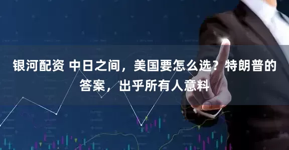 银河配资 中日之间，美国要怎么选？特朗普的答案，出乎所有人意料