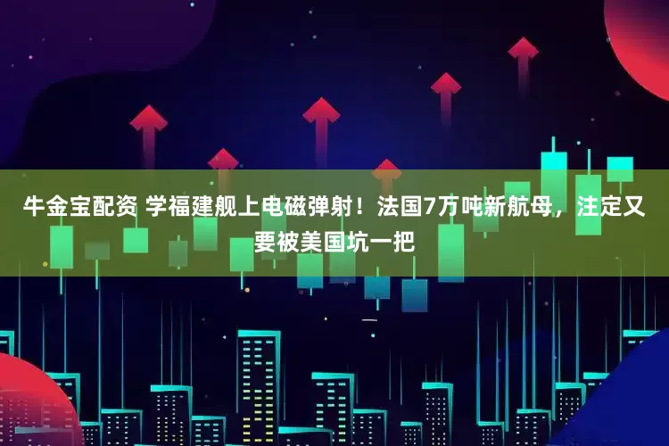 牛金宝配资 学福建舰上电磁弹射！法国7万吨新航母，注定又要被美国坑一把