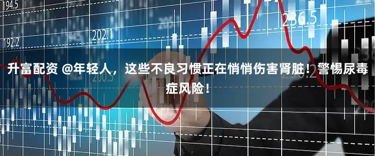 升富配资 @年轻人，这些不良习惯正在悄悄伤害肾脏！警惕尿毒症风险！