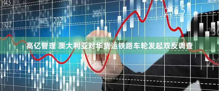 高亿管理 澳大利亚对华货运铁路车轮发起双反调查