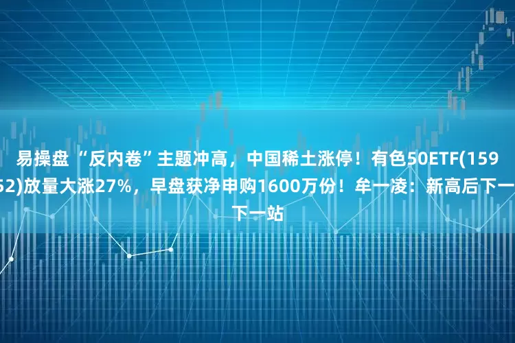 易操盘 “反内卷”主题冲高，中国稀土涨停！有色50ETF(159652)放量大涨27%，早盘获净申购1600万份！牟一凌：新高后下一站