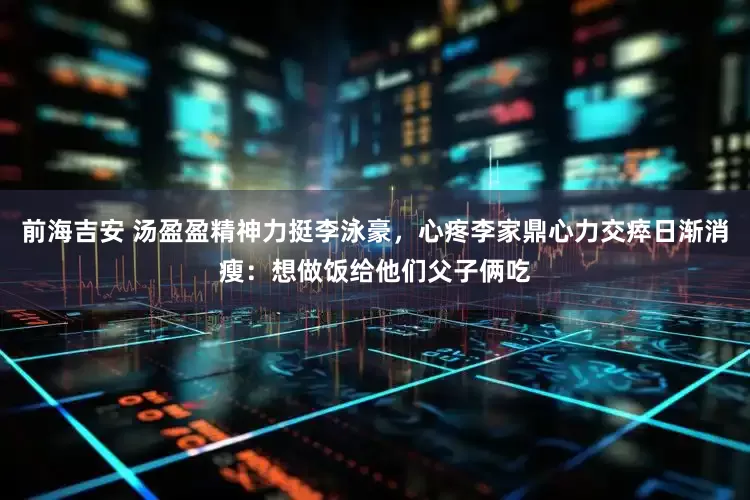 前海吉安 汤盈盈精神力挺李泳豪，心疼李家鼎心力交瘁日渐消瘦：想做饭给他们父子俩吃